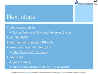 Next steps
create accounts in
  Twitter, Delicious, PBworks, Mendeley, Skype
join SOHARC
edit the person page in PBworks
select your four favorite topics
  http://bit.ly/fsln10_2_topics
next week
  group forming
  talk on social media in HE by Cristina Costa
  Wolfgang Reinhardt, @wollepb, University of Paderborn (Germany) --- Nina Heinze, @sywot, University of Augsburg (Germany)
 