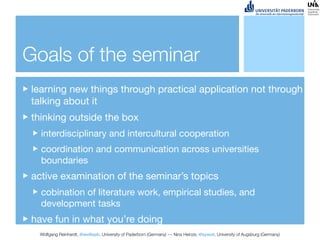 Goals of the seminar
learning new things through practical application not through
talking about it
thinking outside the box
  interdisciplinary and intercultural cooperation
  coordination and communication across universities
  boundaries
active examination of the seminar’s topics
  cobination of literature work, empirical studies, and
  development tasks
have fun in what you’re doing
 Wolfgang Reinhardt, @wollepb, University of Paderborn (Germany) --- Nina Heinze, @sywot, University of Augsburg (Germany)
 