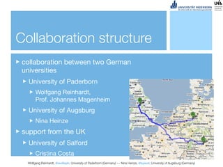 Collaboration structure
 collaboration between two German
 universities
   University of Paderborn
       Wolfgang Reinhardt,
       Prof. Johannes Magenheim
   University of Augsburg
       Nina Heinze
 support from the UK
   University of Salford
       Cristina Costa
  Wolfgang Reinhardt, @wollepb, University of Paderborn (Germany) --- Nina Heinze, @sywot, University of Augsburg (Germany)
 