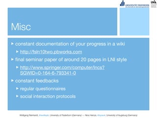 Misc
constant documentation of your progress in a wiki
  http://fsln10two.pbworks.com
ﬁnal seminar paper of around 20 pages in LNI style
  http://www.springer.com/computer/lncs?
  SGWID=0-164-6-793341-0
constant feedbacks
  regular questionnaires
  social interaction protocols


 Wolfgang Reinhardt, @wollepb, University of Paderborn (Germany) --- Nina Heinze, @sywot, University of Augsburg (Germany)
 