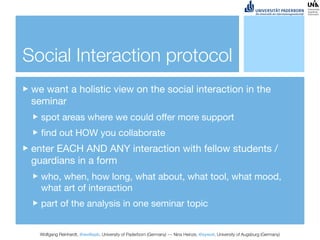 Social Interaction protocol
 we want a holistic view on the social interaction in the
 seminar
   spot areas where we could offer more support
   ﬁnd out HOW you collaborate
 enter EACH AND ANY interaction with fellow students /
 guardians in a form
   who, when, how long, what about, what tool, what mood,
   what art of interaction
   part of the analysis in one seminar topic


   Wolfgang Reinhardt, @wollepb, University of Paderborn (Germany) --- Nina Heinze, @sywot, University of Augsburg (Germany)
 