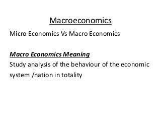 Macroeconomics
Micro Economics Vs Macro Economics
Macro Economics Meaning
Study analysis of the behaviour of the economic
system /nation in totality
 
