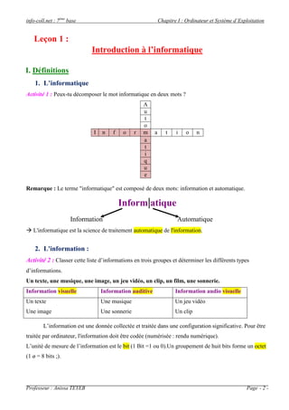 info-coll.net : 7ème base                                    Chapitre I : Ordinateur et Système d’Exploitation


   Leçon 1 :
                             Introduction à l’informatique

I. Définitions
    1. L’informatique
Activité 1 : Peux-tu décomposer le mot informatique en deux mots ?
                                                     A
                                                     u
                                                     t
                                                     o
                              I   n   f    o     r   m   a      t    i    o    n
                                                     a
                                                     t
                                                     i
                                                     q
                                                     u
                                                     e

Remarque : Le terme "informatique" est composé de deux mots: information et automatique.

                                          Inform|atique
                      Information                                    Automatique
 L'informatique est la science de traitement automatique de l'information.


    2. L'information :
Activité 2 : Classer cette liste d’informations en trois groupes et déterminer les différents types
d’informations.
Un texte, une musique, une image, un jeu vidéo, un clip, un film, une sonnerie.
Information visuelle              Information auditive               Information audio visuelle
Un texte                          Une musique                        Un jeu vidéo
Une image                         Une sonnerie                       Un clip

        L’information est une donnée collectée et traitée dans une configuration significative. Pour être
traitée par ordinateur, l'information doit être codée (numérisée : rendu numérique).
L’unité de mesure de l’information est le bit (1 Bit =1 ou 0).Un groupement de huit bits forme un octet
(1 ø = 8 bits ;).




Professeur : Anissa TEYEB                                                                            Page - 2 -
 