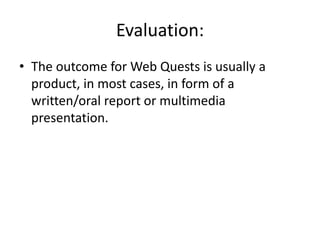 Evaluation:The outcome for Web Quests is usually a product, in most cases, in form of a written/oral report or multimedia presentation.  