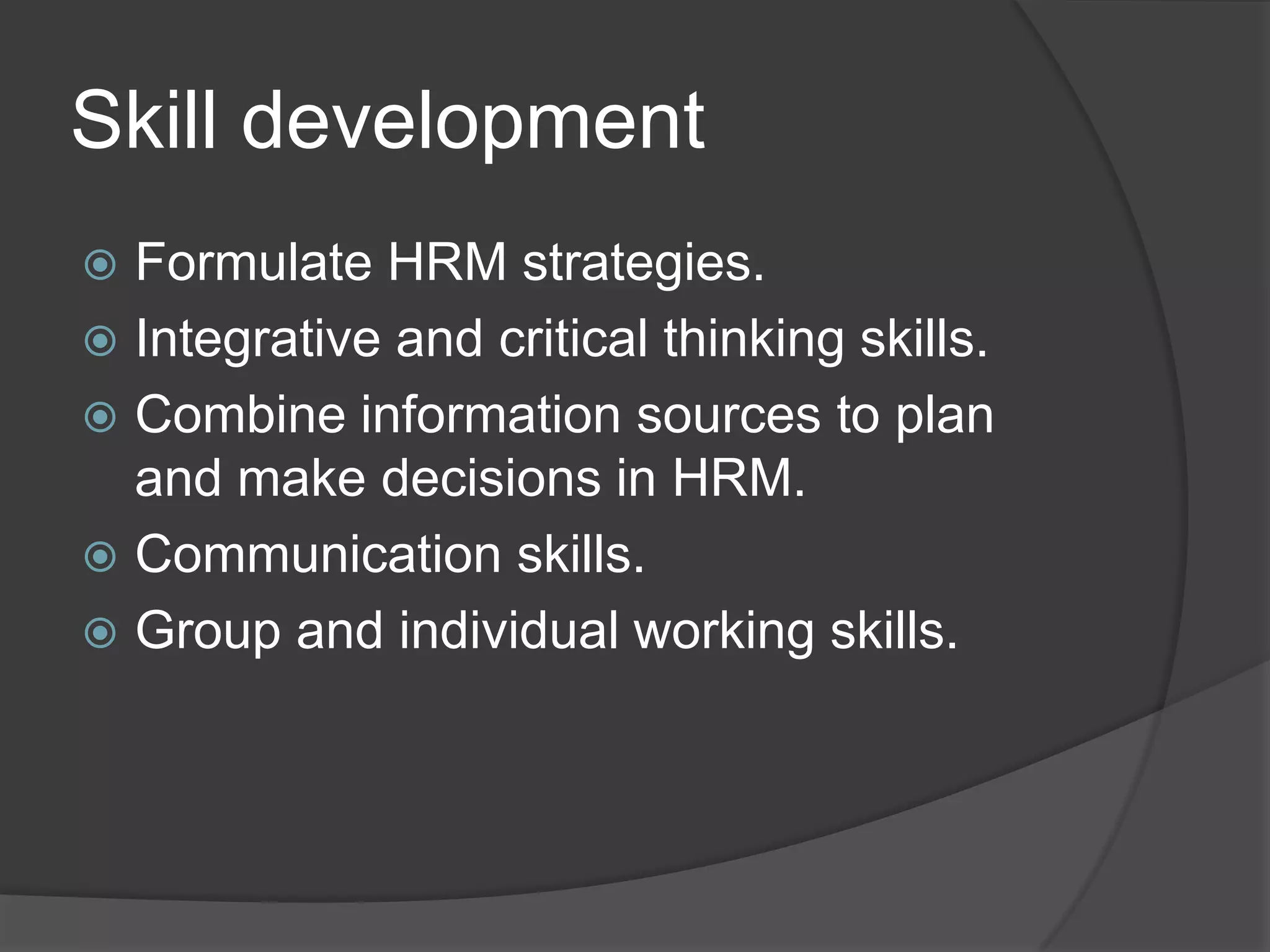 SkilldevelopmentFormulate HRM strategies. Integrative and critical thinking skills. Combine information sources to plan and make decisions in HRM. Communication skills. Group and individual working skills. 