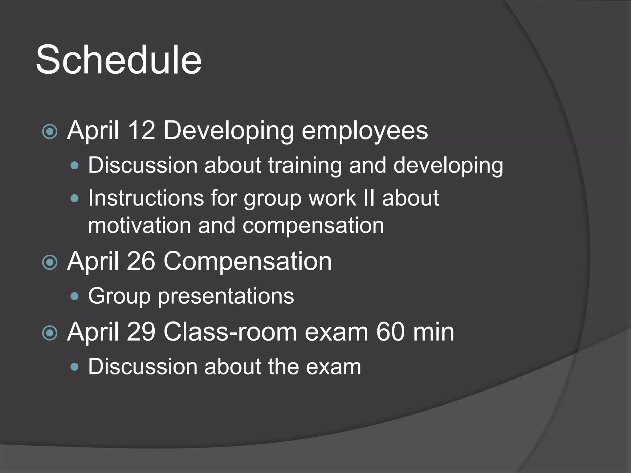 ScheduleApril 12 DevelopingemployeesDiscussionabouttraining and developingInstructions for groupwork II aboutmotivation and compensationApril 26 CompensationGroup presentationsApril 29 Class-roomexam 60 minDiscussionabout the exam