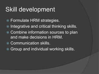 SkilldevelopmentFormulate HRM strategies. Integrative and critical thinking skills. Combine information sources to plan and make decisions in HRM. Communication skills. Group and individual working skills. 