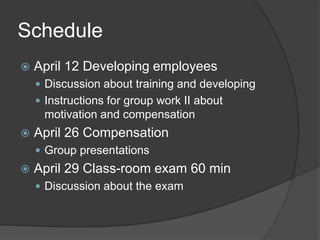 ScheduleApril 12 DevelopingemployeesDiscussionabouttraining and developingInstructions for groupwork II aboutmotivation and compensationApril 26 CompensationGroup presentationsApril 29 Class-roomexam 60 minDiscussionabout the exam