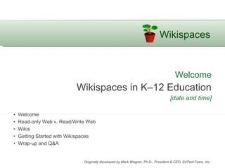 Welcome Wikispaces in K–12 Education [date and time] •  Welcome •  Read-only Web v. Read/Write Web •  Wikis •  Getting Started with Wikispaces •  Wrap-up and Q&A Originally developed by Mark Wagner, Ph.D., President & CEO, EdTechTeam, Inc.  