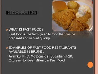 INTRODUCTION WHAT IS FAST FOOD? 	Fast food is the term given to food that can be prepared and served quickly. EXAMPLES OF FAST FOOD RESTAURANTS AVAILABLE IN BRUNEI: Ayamku, KFC, Mc Donald’s, Sugarbun, RBC Express, Jollibee, Millenium Fast Food 