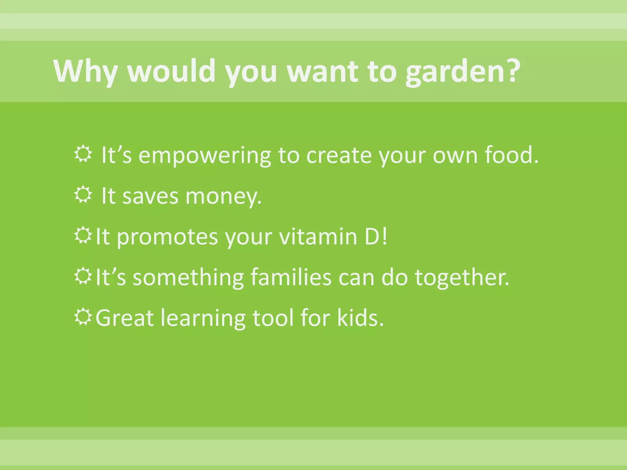 Why would you want to garden?  It’s empowering to create your own food.  It saves money.  It promotes your vitamin D!  It’s something families can do together.  Great learning tool for kids.
