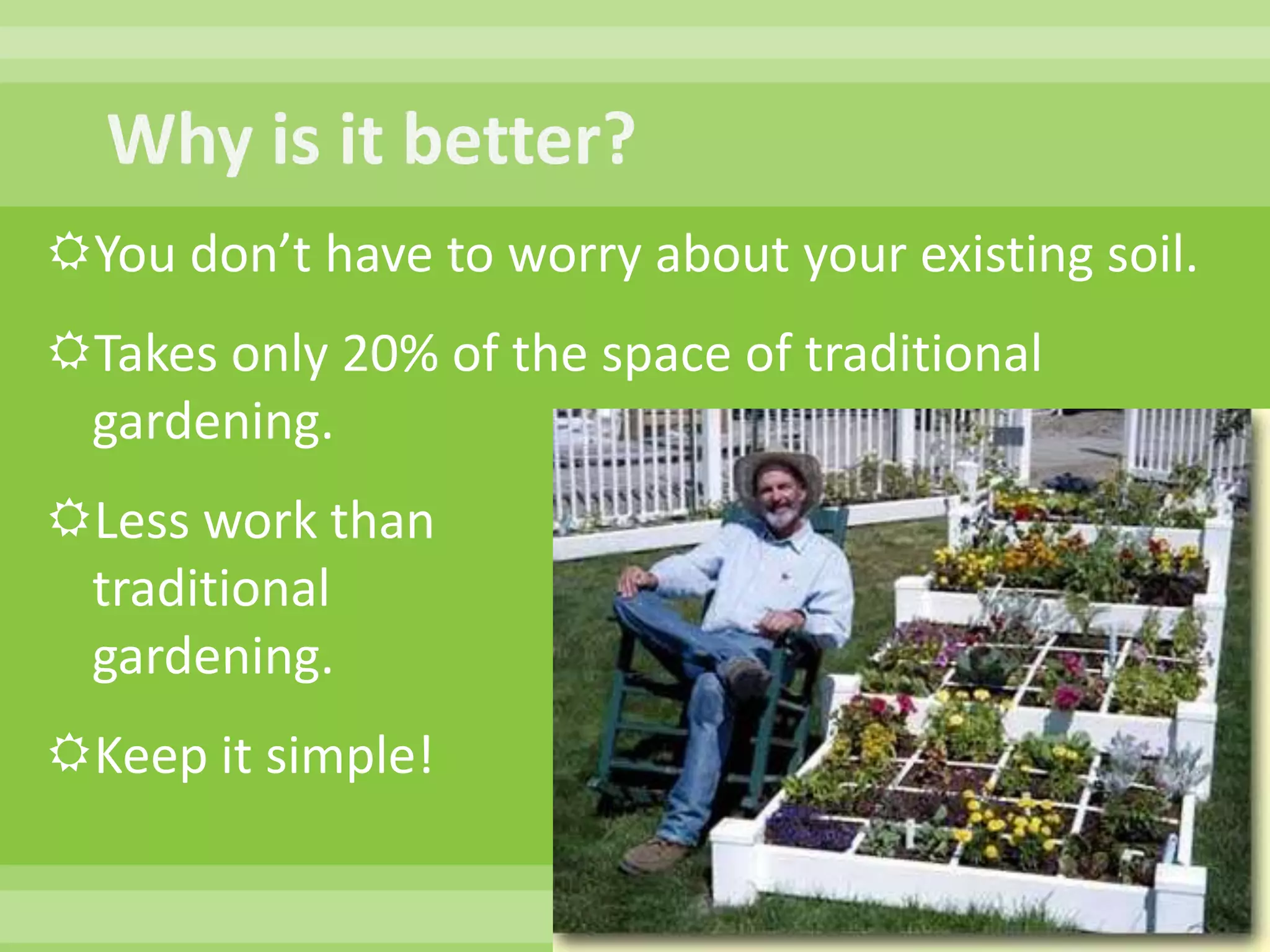 Why is it better?You don’t have to worry about your existing soil.  Takes only 20% of the space of traditional gardening.  Less work thantraditional gardening. Keep it simple!
