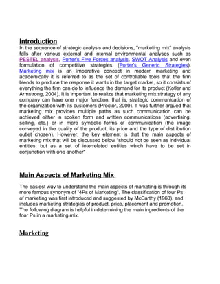 Introduction
In the sequence of strategic analysis and decisions, "marketing mix" analysis
falls after various external and internal environmental analyses such as
PESTEL analysis, Porter's Five Forces analysis, SWOT Analysis and even
formulation of competitive strategies (Porter's Generic Strategies).
Marketing mix is an imperative concept in modern marketing and
academically it is referred to as the set of controllable tools that the firm
blends to produce the response it wants in the target market, so it consists of
everything the firm can do to influence the demand for its product (Kotler and
Armstrong, 2004). It is important to realize that marketing mix strategy of any
company can have one major function, that is, strategic communication of
the organization with its customers (Proctor, 2000). It was further argued that
marketing mix provides multiple paths as such communication can be
achieved either in spoken form and written communications (advertising,
selling, etc.) or in more symbolic forms of communication (the image
conveyed in the quality of the product, its price and the type of distribution
outlet chosen). However, the key element is that the main aspects of
marketing mix that will be discussed below "should not be seen as individual
entities, but as a set of interrelated entities which have to be set in
conjunction with one another"



Main Aspects of Marketing Mix
The easiest way to understand the main aspects of marketing is through its
more famous synonym of "4Ps of Marketing". The classification of four Ps
of marketing was first introduced and suggested by McCarthy (1960), and
includes marketing strategies of product, price, placement and promotion.
The following diagram is helpful in determining the main ingredients of the
four Ps in a marketing mix.


Marketing
 