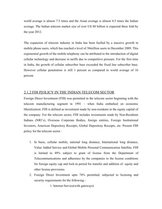 world average is almost 7.5 times and the Asian average is almost 4.5 times the Indian
average. The Indian telecom market size of over US $8 billion is expected three fold by
the year 2012.


The expansion of telecom industry in India has been fuelled by a massive growth in
mobile phone users, which has reached a level of 30million users in December 2009. This
exponential growth of the mobile telephony can be attributed to the introduction of digital
cellular technology and decrease in tariffs due to competitive pressure. For the first time
in India, the growth of cellular subscriber base exceeded the fixed line subscriber base.
However cellular penetration is still 1 percent as compared to world average of 16
percent.




2.1.2 FDI P[OLICY IN THE INDIAN TELECOM SECTOR
Foreign Direct Investment (FDI) was permitted in the telecom sector beginning with the
telecom manufacturing segment in 1991 – when India embarked on economic
liberalization. FDI is defined as investment made by non-residents in the equity capital of
the company. For the telecom sector, FDI includes investments made by Non-Residents
Indians (NRI’s), Overseas Corporate Bodies, foreign entities, Foreign Institutional
Investors, American Depository Receipts, Global Depository Receipts, etc. Present FDI
policy for the telecom sector :


    1. In basic, cellular mobile, national long distance, International long distance,
           Value Added Service and Global Mobile Personal Communication Satellite, FDI
           is limited to 49% subject to grant of license from the Department of
           Telecommunications and adherence by the companies to the license conditions
           for foreign equity cap and lock-in period for transfer and addition of equity and
           other license provisions.
    2. Foreign Direct Investment upto 74% permitted, subjected to licensing and
           security requirements for the following :
                       1. Internet Service(with gateways)
 