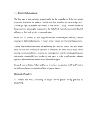 1.1 Problem Statement

The first step in any marketing research calls for the researcher to define the project
scope and then define the problem carefully and then formulate the research objectives.
An old age says, “a problem well defined is half solved.” I today’s scenario where we
have numerous telecom players present in the Delhi/NCR region having similar kind of
offerings as their basic service is communication.

In this kind of scenario if a new player has to enter a crowded place like this, it has to
under go in-depth market analysis of players already present and of course the customers.

Among these studies is the study of positioning. In a telecom market like India where
there are more than two telecom operators in operations, the brand plays a major role in
making consumer preference. As more and more operators enter the market, pricing does
not remain a sustainable lever to play in long term. In order to differentiate, telecom
operators will need to look to their brand’s emotional appeal.

Research aims at finding “where and how a new player can position itself” and “what is
the difference between positioning efforts of present players.”


Research Objective

To compare the brand positioning of major telecom players having presence in
Delhi/NCR.
 