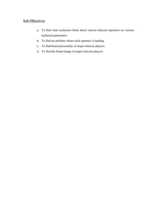 Sub Objectives

        a. To find what customers think about various telecom operators on various
           technical parameters.
        b. To find an attribute where each operator is leading.
        c. To find brand personality of major telecom players.
        d. To find the brand image of major telecom players
 