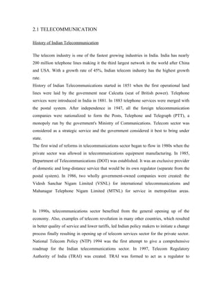 2.1 TELECOMMUNICATION

History of Indian Telecommunication

The telecom industry is one of the fastest growing industries in India. India has nearly
200 million telephone lines making it the third largest network in the world after China
and USA. With a growth rate of 45%, Indian telecom industry has the highest growth
rate.
History of Indian Telecommunications started in 1851 when the first operational land
lines were laid by the government near Calcutta (seat of British power). Telephone
services were introduced in India in 1881. In 1883 telephone services were merged with
the postal system. After independence in 1947, all the foreign telecommunication
companies were nationalized to form the Posts, Telephone and Telegraph (PTT), a
monopoly run by the government's Ministry of Communications. Telecom sector was
considered as a strategic service and the government considered it best to bring under
state.
The first wind of reforms in telecommunications sector began to flow in 1980s when the
private sector was allowed in telecommunications equipment manufacturing. In 1985,
Department of Telecommunications (DOT) was established. It was an exclusive provider
of domestic and long-distance service that would be its own regulator (separate from the
postal system). In 1986, two wholly government-owned companies were created: the
Videsh Sanchar Nigam Limited (VSNL) for international telecommunications and
Mahanagar Telephone Nigam Limited (MTNL) for service in metropolitan areas.



In 1990s, telecommunications sector benefited from the general opening up of the
economy. Also, examples of telecom revolution in many other countries, which resulted
in better quality of service and lower tariffs, led Indian policy makers to initiate a change
process finally resulting in opening up of telecom services sector for the private sector.
National Telecom Policy (NTP) 1994 was the first attempt to give a comprehensive
roadmap for the Indian telecommunications sector. In 1997, Telecom Regulatory
Authority of India (TRAI) was created. TRAI was formed to act as a regulator to
 