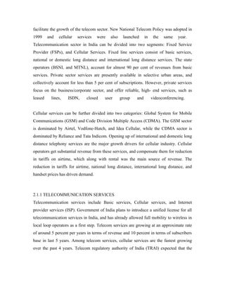 facilitate the growth of the telecom sector. New National Telecom Policy was adopted in
1999     and   cellular   services   were   also    launched     in    the   same   year.
Telecommunication sector in India can be divided into two segments: Fixed Service
Provider (FSPs), and Cellular Services. Fixed line services consist of basic services,
national or domestic long distance and international long distance services. The state
operators (BSNL and MTNL), account for almost 90 per cent of revenues from basic
services. Private sector services are presently available in selective urban areas, and
collectively account for less than 5 per cent of subscriptions. However, private services
focus on the business/corporate sector, and offer reliable, high- end services, such as
leased    lines,    ISDN,      closed   user       group   and        videoconferencing.


Cellular services can be further divided into two categories: Global System for Mobile
Communications (GSM) and Code Division Multiple Access (CDMA). The GSM sector
is dominated by Airtel, Vodfone-Hutch, and Idea Cellular, while the CDMA sector is
dominated by Reliance and Tata Indicom. Opening up of international and domestic long
distance telephony services are the major growth drivers for cellular industry. Cellular
operators get substantial revenue from these services, and compensate them for reduction
in tariffs on airtime, which along with rental was the main source of revenue. The
reduction in tariffs for airtime, national long distance, international long distance, and
handset prices has driven demand.



2.1.1 TELECOMMUNICATION SERVICES
Telecommunication services include Basic services, Cellular services, and Internet
provider services (ISP). Government of India plans to introduce a unified license for all
telecommunication services in India, and has already allowed full mobility to wireless in
local loop operators as a first step. Telecom services are growing at an approximate rate
of around 5 percent per years in terms of revenue and 10 percent in terms of subscribers
base in last 5 years. Among telecom services, cellular services are the fastest growing
over the past 4 years. Telecom regulatory authority of India (TRAI) expected that the
 