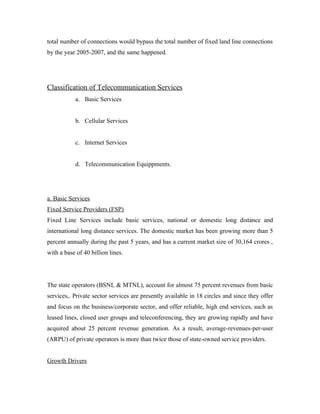 total number of connections would bypass the total number of fixed land line connections
by the year 2005-2007, and the same happened.




Classification of Telecommunication Services
           a. Basic Services


           b. Cellular Services


           c. Internet Services


           d. Telecommunication Equippments.




a. Basic Services
Fixed Service Providers (FSP)
Fixed Line Services include basic services, national or domestic long distance and
international long distance services. The domestic market has been growing more than 5
percent annually during the past 5 years, and has a current market size of 30,164 crores ,
with a base of 40 billion lines.




The state operators (BSNL & MTNL), account for almost 75 percent revenues from basic
services,. Private sector services are presently available in 18 circles and since they offer
and focus on the business/corporate sector, and offer reliable, high end services, such as
leased lines, closed user groups and teleconferencing, they are growing rapidly and have
acquired about 25 percent revenue generation. As a result, average-revenues-per-user
(ARPU) of private operators is more than twice those of state-owned service providers.


Growth Drivers
 