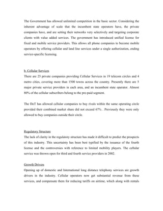 The Government has allowed unlimited competition in the basic sector. Considering the
inherent advantage of scale that the incumbent state operators have, the private
companies have, and are setting their networks very selectively and targeting corporate
clients with value added services. The government has introduced unified license for
fixed and mobile service providers. This allows all phone companies to become mobile
operators by offering cellular and land line services under a single authorization, ending
service-specific licensing.




b. Cellular Services
There are 25 private companies providing Cellular Services in 19 telecom circles and 4
metro cities, covering more than 1500 towns across the country. Presently there are 5
major private service providers in each area, and an incumbent state operator. Almost
80% of the cellular subscribers belong to the pre-paid segment.


The DoT has allowed cellular companies to buy rivals within the same operating circle
provided their combined market share did not exceed 67% . Previously they were only
allowed to buy companies outside their circle.




Regulatory Structure
The lack of clarity in the regulatory structure has made it difficult to predict the prospects
of this industry. This uncertainty has been best typified by the issuance of the fourth
license and the controversies with reference to limited mobility players. The cellular
service was thrown open for third and fourth service providers in 2002.


Growth Drivers
Opening up of domestic and International long distance telephony services are growth
drivers in the industry. Cellular operators now get substantial revenue from these
services, and compensate them for reducing tariffs on airtime, which along with rentals
 