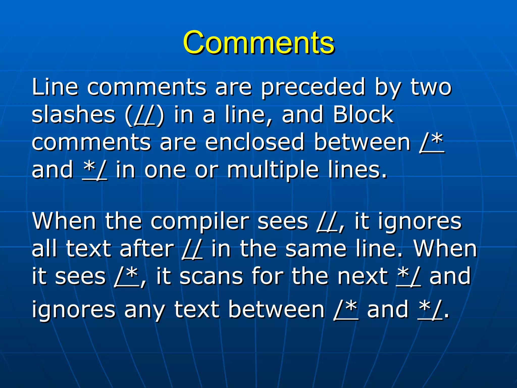 Comments Line comments are preceded by two slashes ( // ) in a line, and Block comments are enclosed between  /*  and  */  in one or multiple lines.  When the compiler sees  // , it ignores all text after  //  in the same line. When it sees  /* , it scans for the next  */  and ignores any text between  /*  and  */ .   