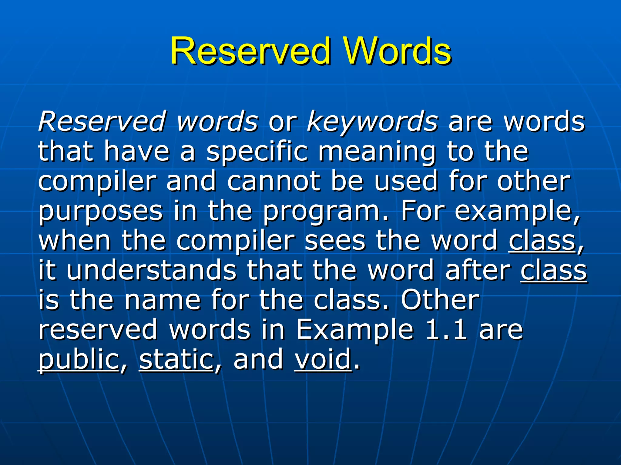 Reserved Words Reserved words  or  keywords  are words that have a specific meaning to the compiler and cannot be used for other purposes in the program. For example, when the compiler sees the word  class , it understands that the word after  class  is the name for the class. Other reserved words in Example 1.1 are  public ,  static , and  void .  
