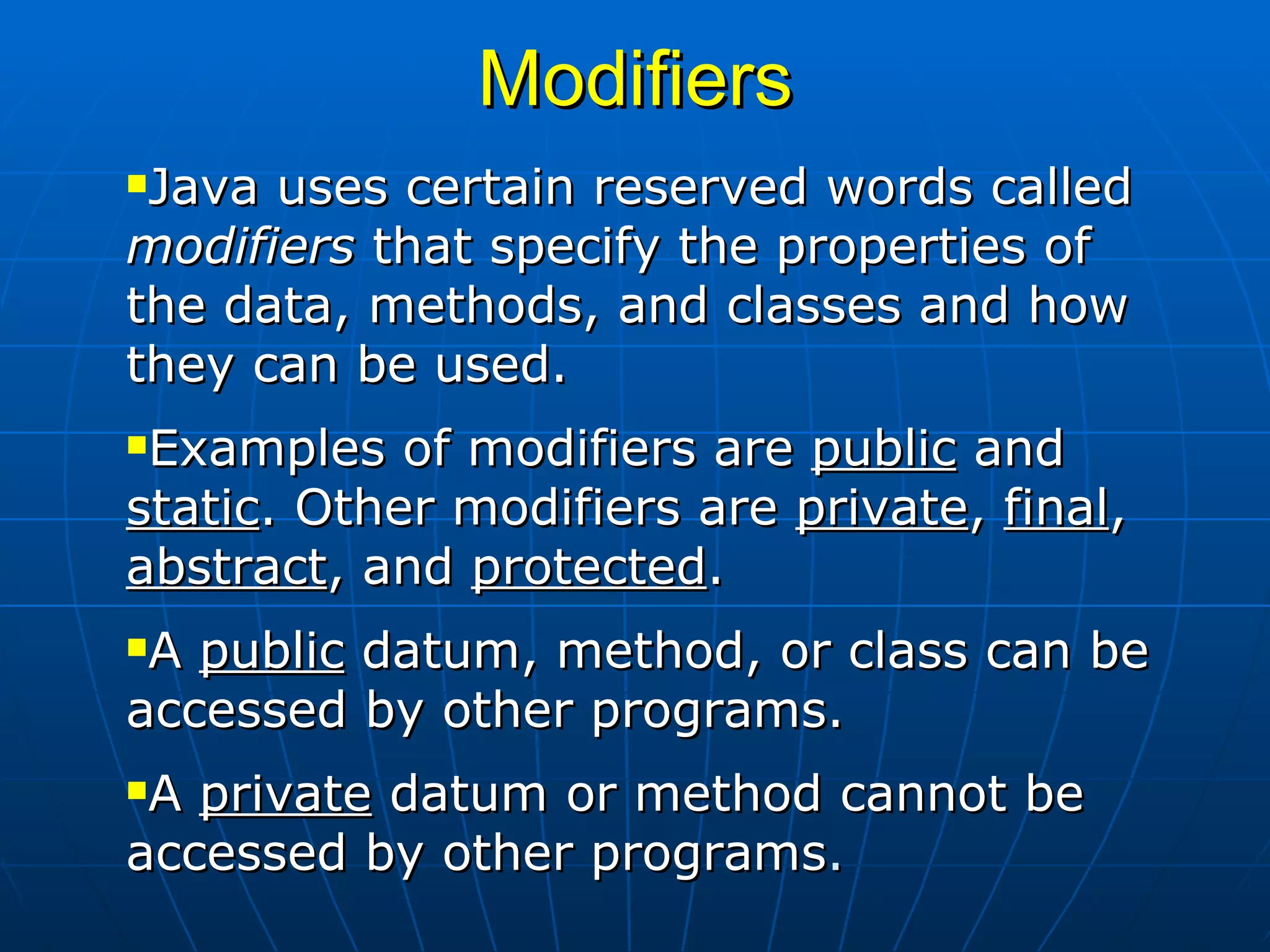 Modifiers Java uses certain reserved words called  modifiers  that specify the properties of the data, methods, and classes and how they can be used.  Examples of modifiers are  public  and  static . Other modifiers are  private ,  final ,  abstract , and  protected .  A  public  datum, method, or class can be accessed by other programs.  A  private  datum or method cannot be accessed by other programs .  