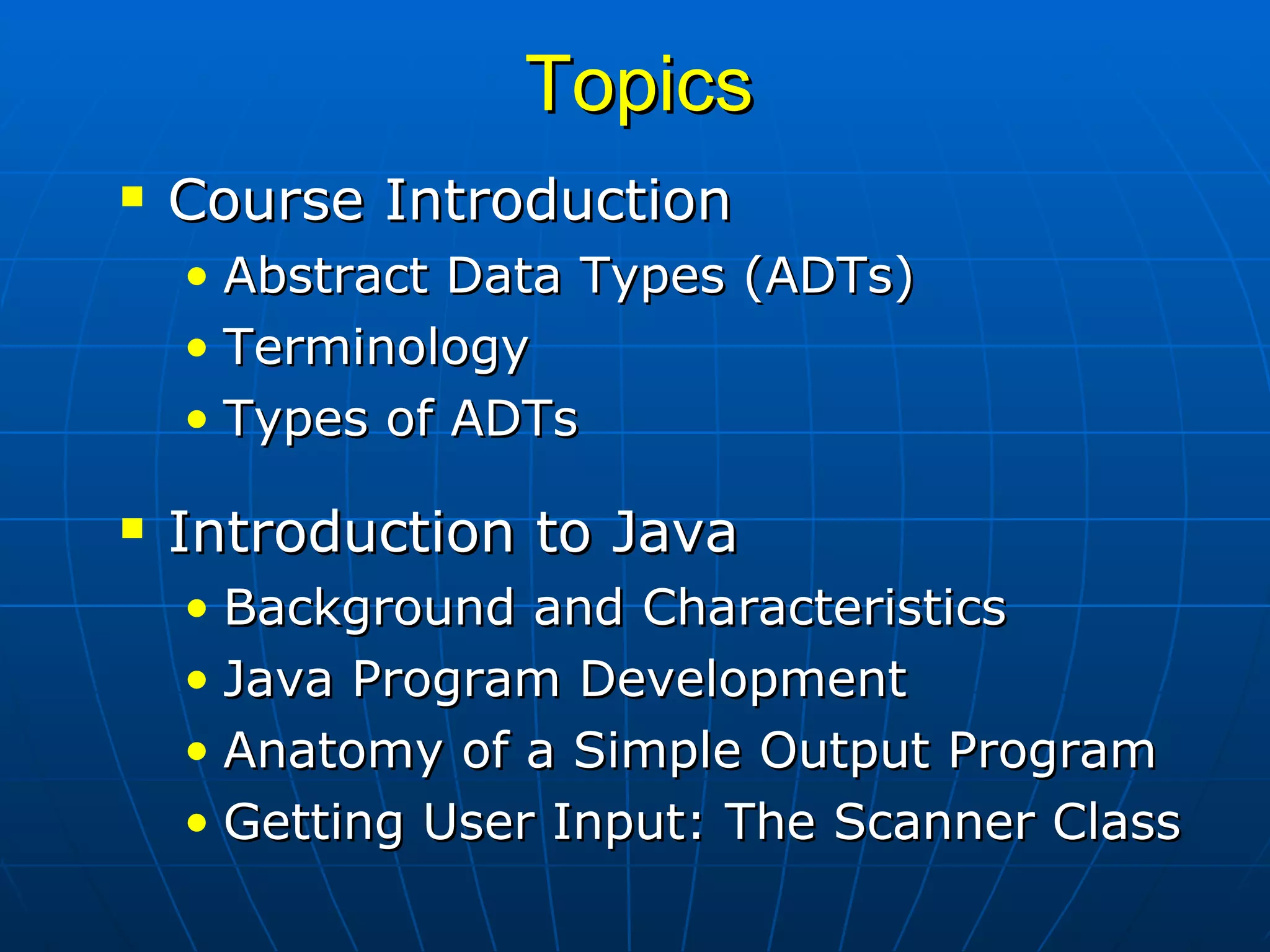 Topics Course Introduction Abstract Data Types (ADTs) Terminology Types of ADTs Introduction to Java Background and Characteristics Java Program Development Anatomy of a Simple Output Program Getting User Input: The Scanner Class 