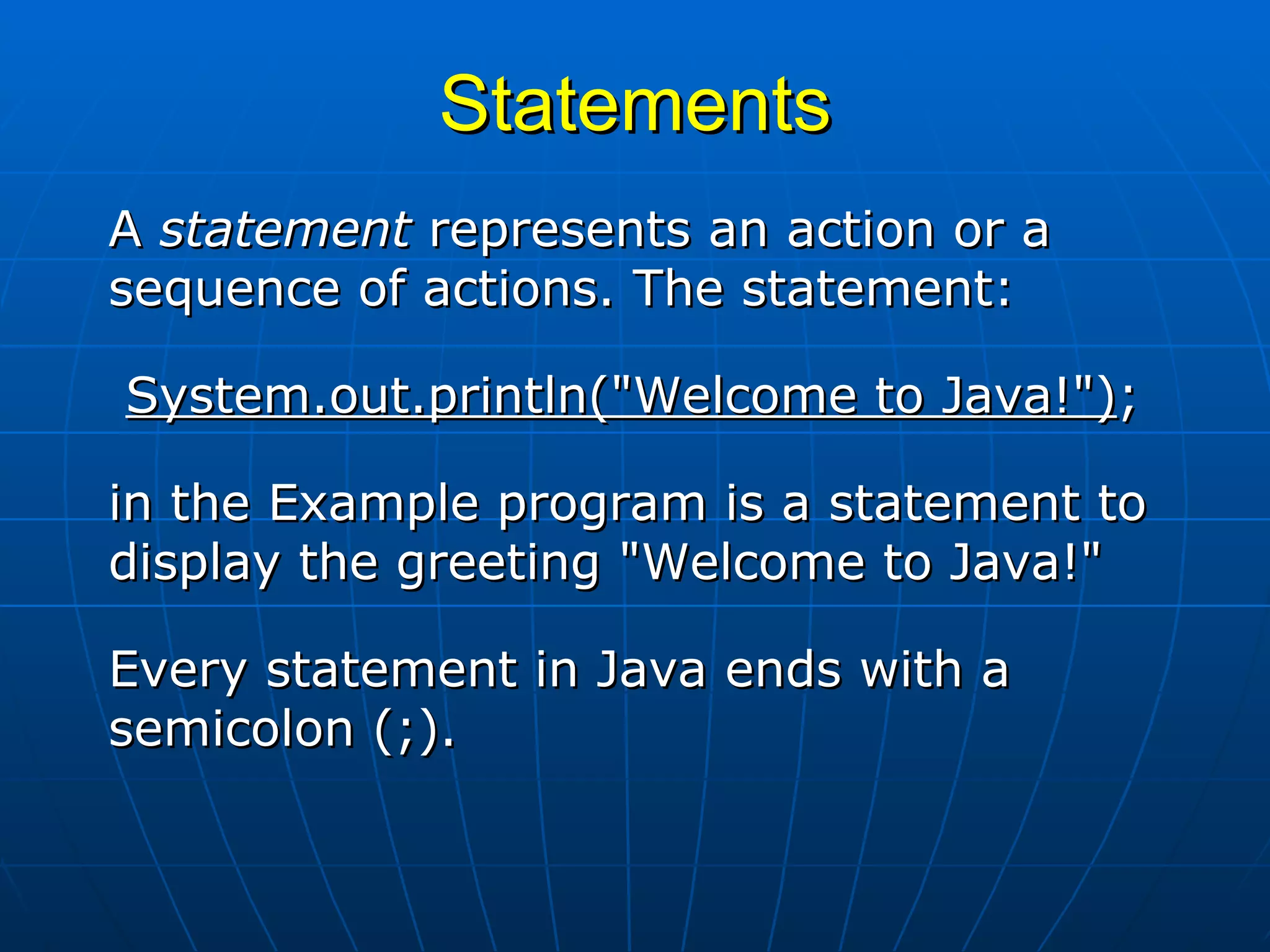 Statements A  statement  represents an action or a sequence of actions. The statement: System.out.println(&quot;Welcome to Java!&quot;) ;  in the Example program is a statement to display the greeting &quot;Welcome to Java!&quot;  Every statement in Java ends with a semicolon (;). 
