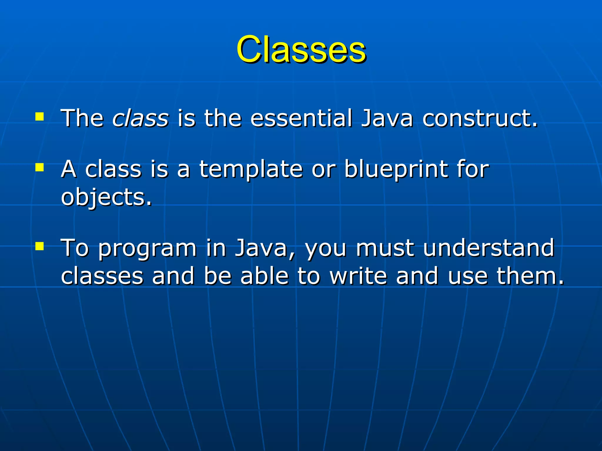 Classes The  class  is the essential Java construct. A class is a template or blueprint for  objects.  To program in Java, you must understand classes and be able to write and use them.  