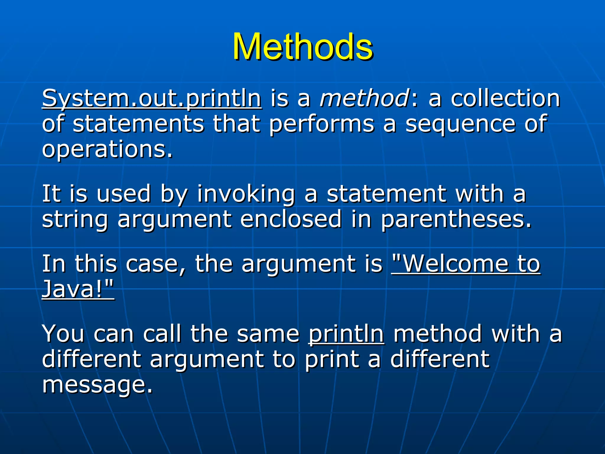 Methods System.out.println  is a  method : a collection of statements that performs a sequence of operations.  It is used by invoking a statement with a string argument enclosed in parentheses.  In this case, the argument is  &quot;Welcome to Java!&quot;   You can call the same  println  method with a different argument to print a different message.  