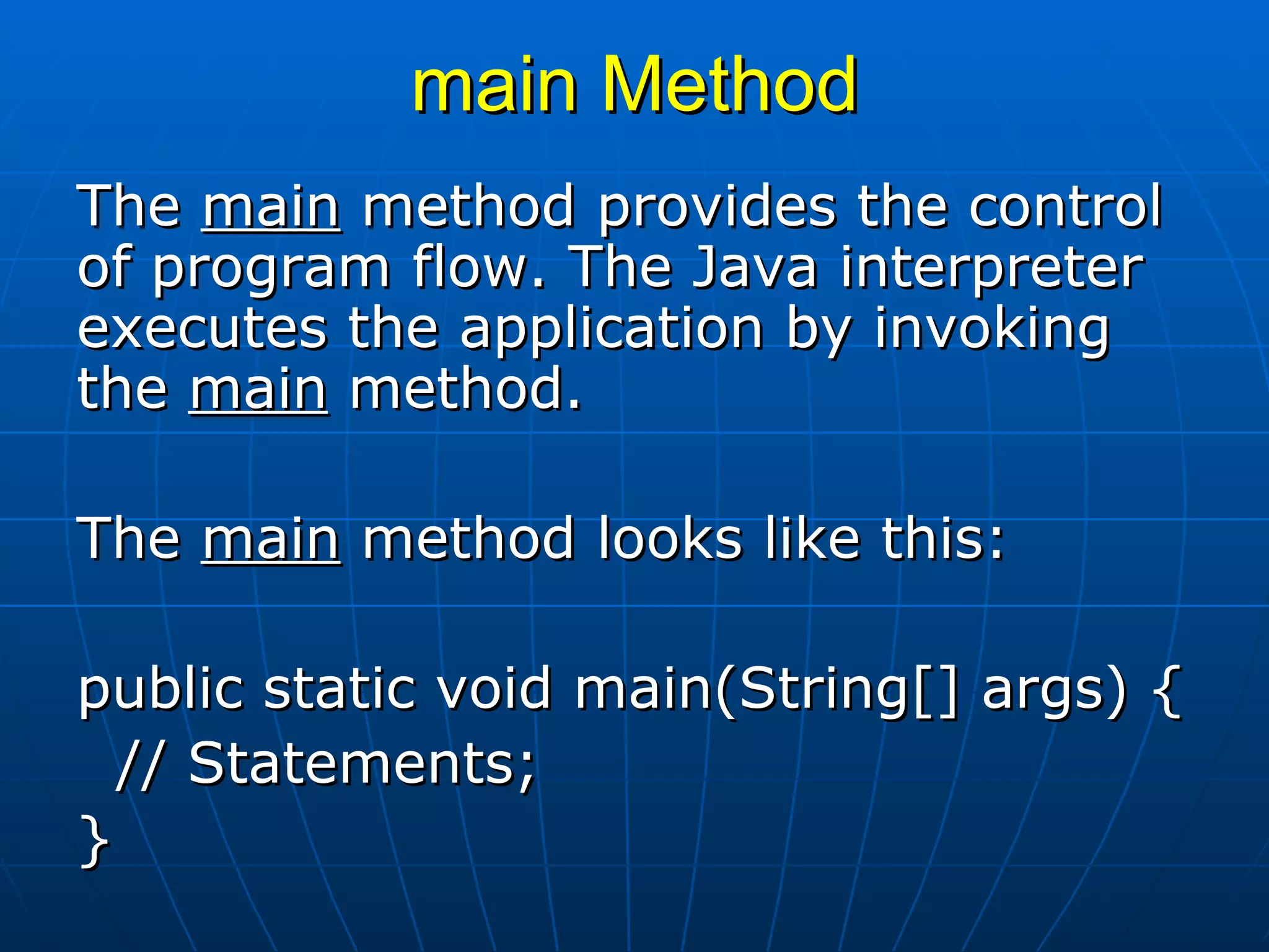 main Method The  main  method provides the control of program flow. The Java interpreter executes the application by invoking the  main  method.    The  main  method looks like this:   public static void main(String[] args) { // Statements; } 
