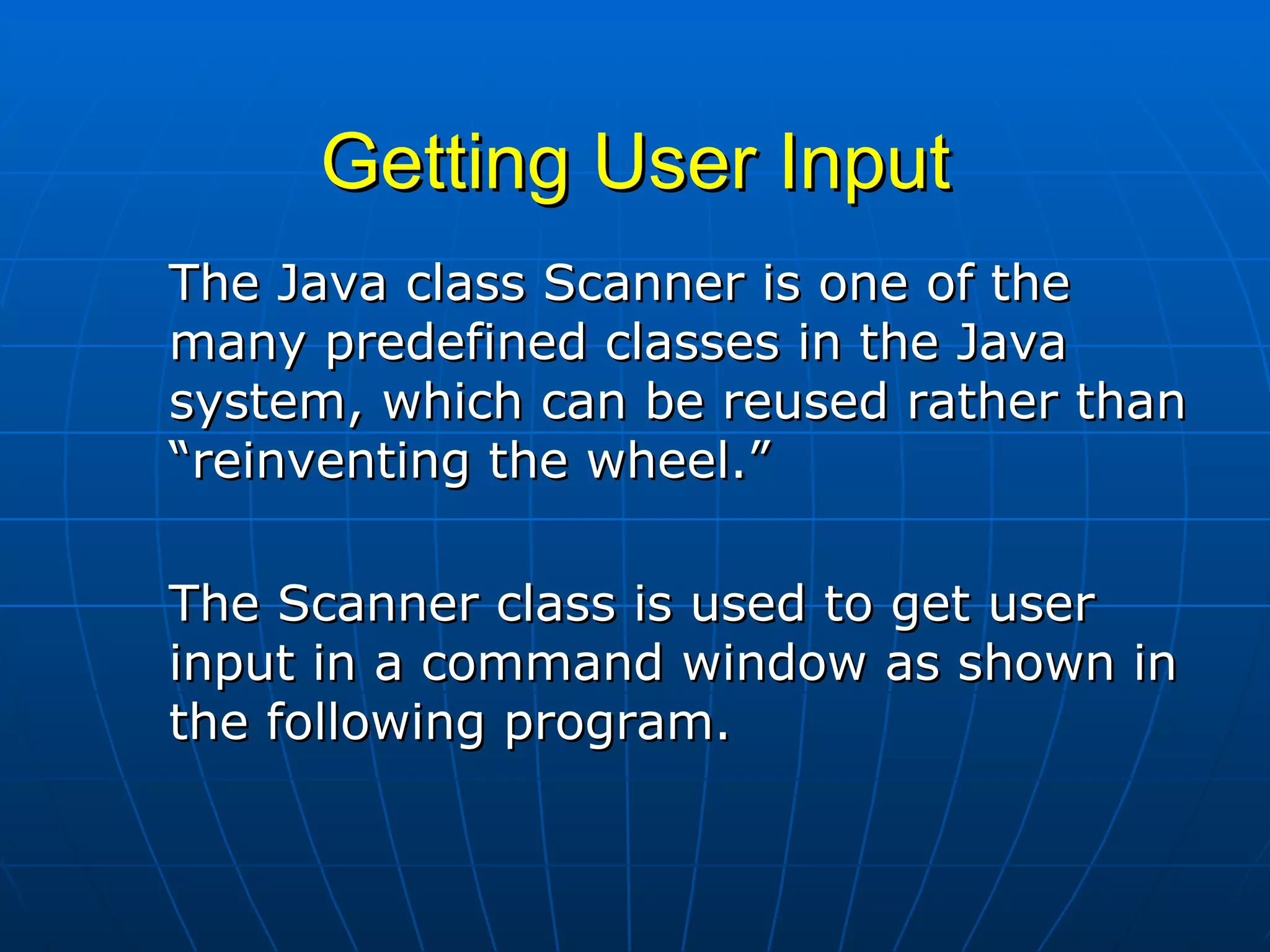 Getting User Input The Java class Scanner is one of the many predefined classes in the Java system, which can be reused rather than “reinventing the wheel.”   The Scanner class is used to get user input in a command window as shown in the following program. 