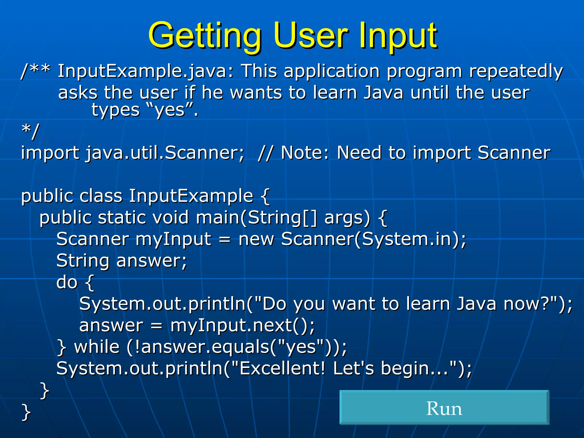 /** InputExample.java: This application program repeatedly  asks the user if he wants to learn Java until the user    types “yes”. */ import java.util.Scanner;  // Note: Need to import Scanner public class InputExample { public static void main(String[] args) {   Scanner myInput = new Scanner(System.in);   String answer;   do { System.out.println(&quot;Do you want to learn Java now?&quot;); answer = myInput.next();   } while (!answer.equals(&quot;yes&quot;));   System.out.println(&quot;Excellent! Let's begin...&quot;); } } Getting User Input Run 