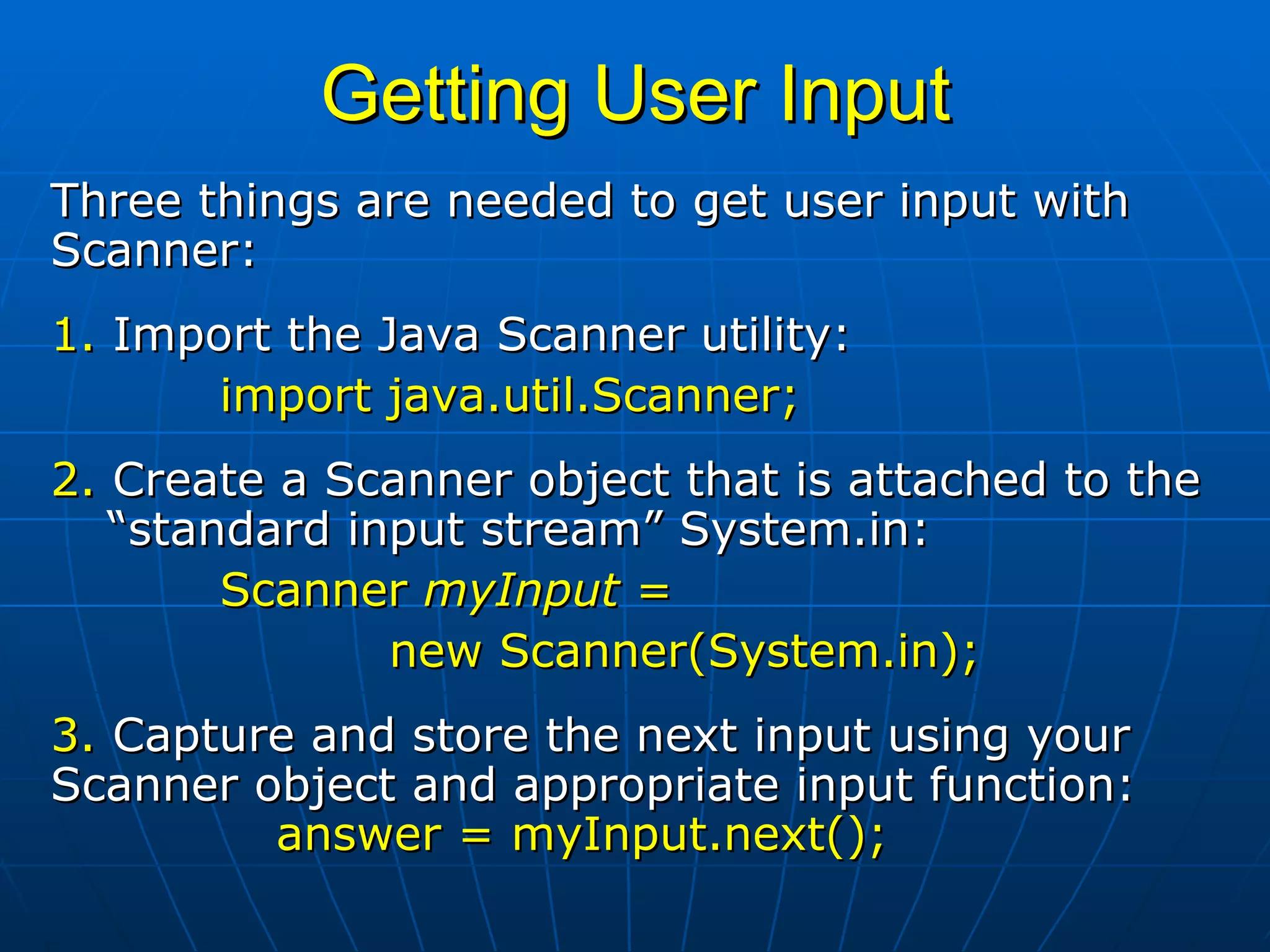 Getting User Input Three things are needed to get user input with Scanner: 1.  Import the Java Scanner utility: import java.util.Scanner; 2.  Create a Scanner object that is attached to the  “standard input stream” System.in: Scanner  myInput  =    new Scanner(System.in); 3.  Capture and store the next input using your  Scanner object and appropriate input function: answer = myInput.next(); 