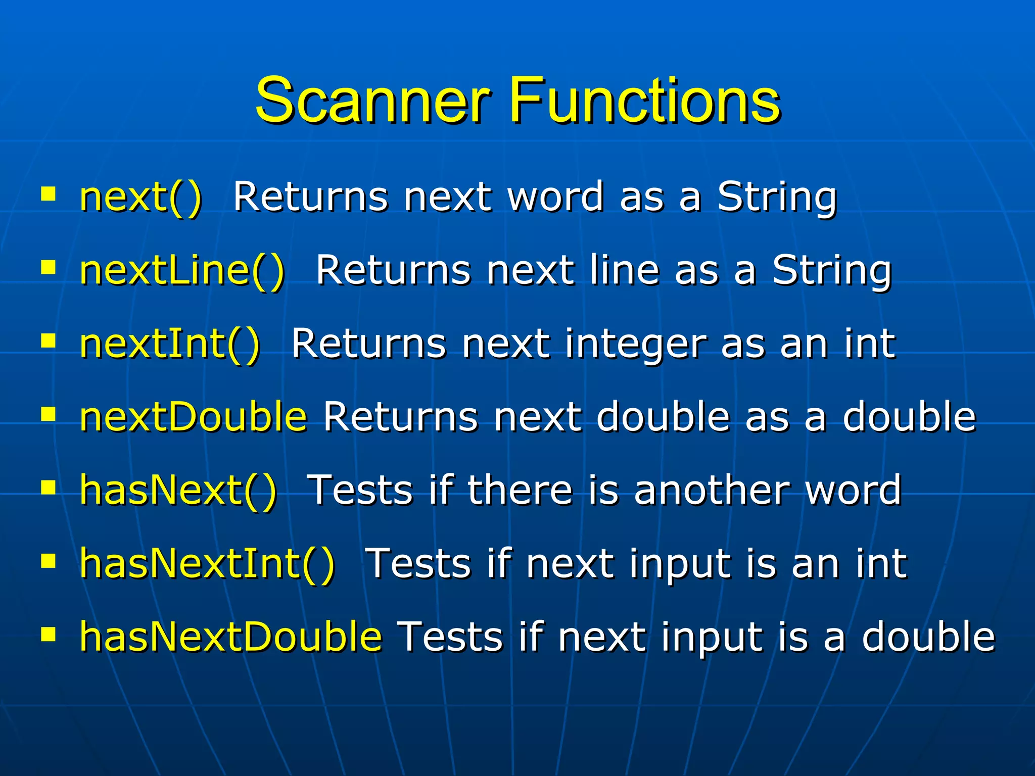Scanner Functions next()   Returns next word as a String  nextLine()   Returns next line as a String  nextInt()   Returns next integer as an int nextDouble  Returns next double as a double hasNext()   Tests if there is another word hasNextInt()   Tests if next input is an int hasNextDouble  Tests if next input is a double 
