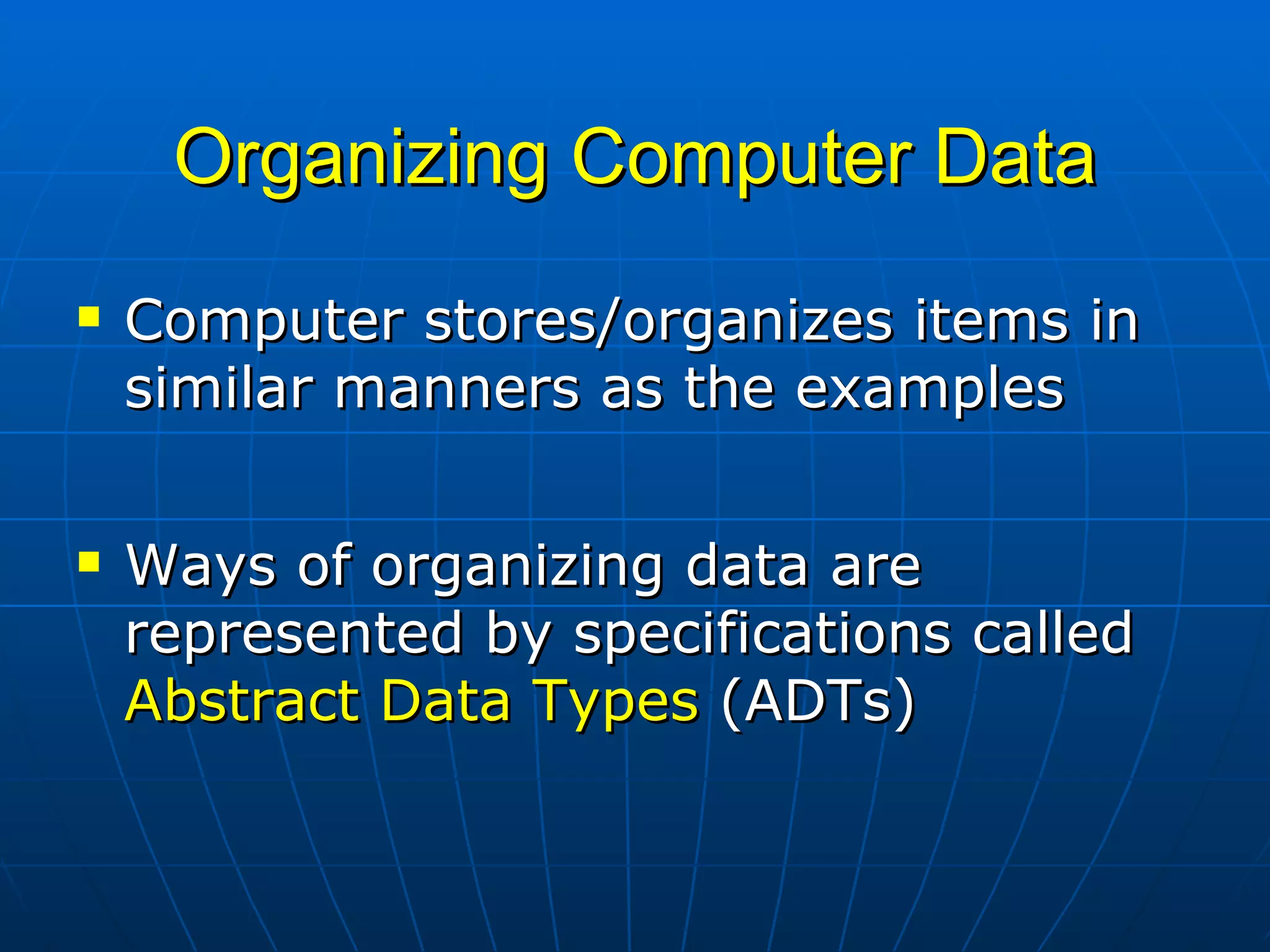 Organizing Computer Data Computer stores/organizes items in similar manners as the examples Ways of organizing data are represented by specifications called  Abstract Data Types  (ADTs) 