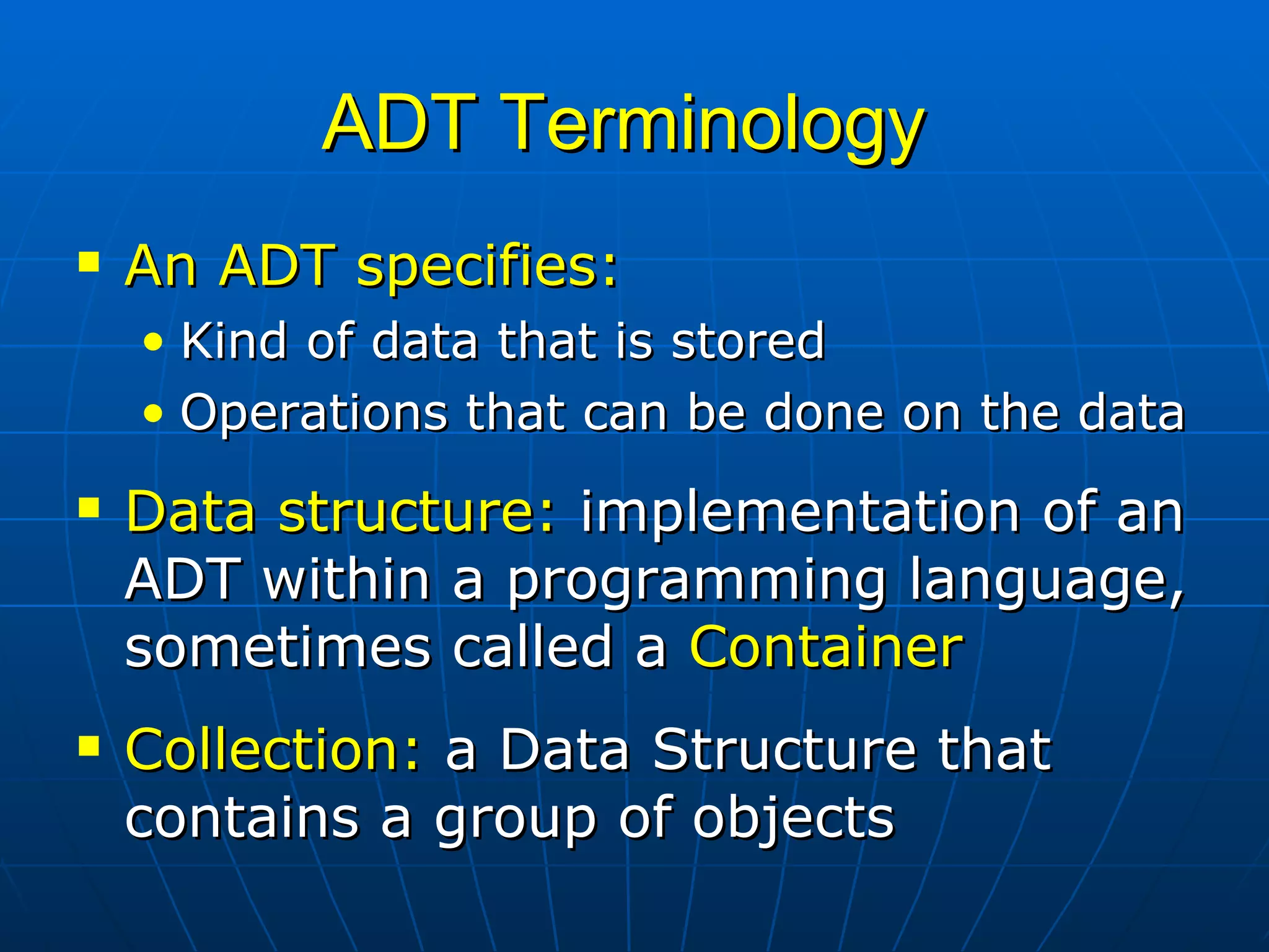 ADT Terminology  An ADT specifies: Kind of data that is stored Operations that can be done on the data Data structure:  implementation of an ADT within a programming language, sometimes called a  Container Collection:  a Data Structure that contains a group of objects 