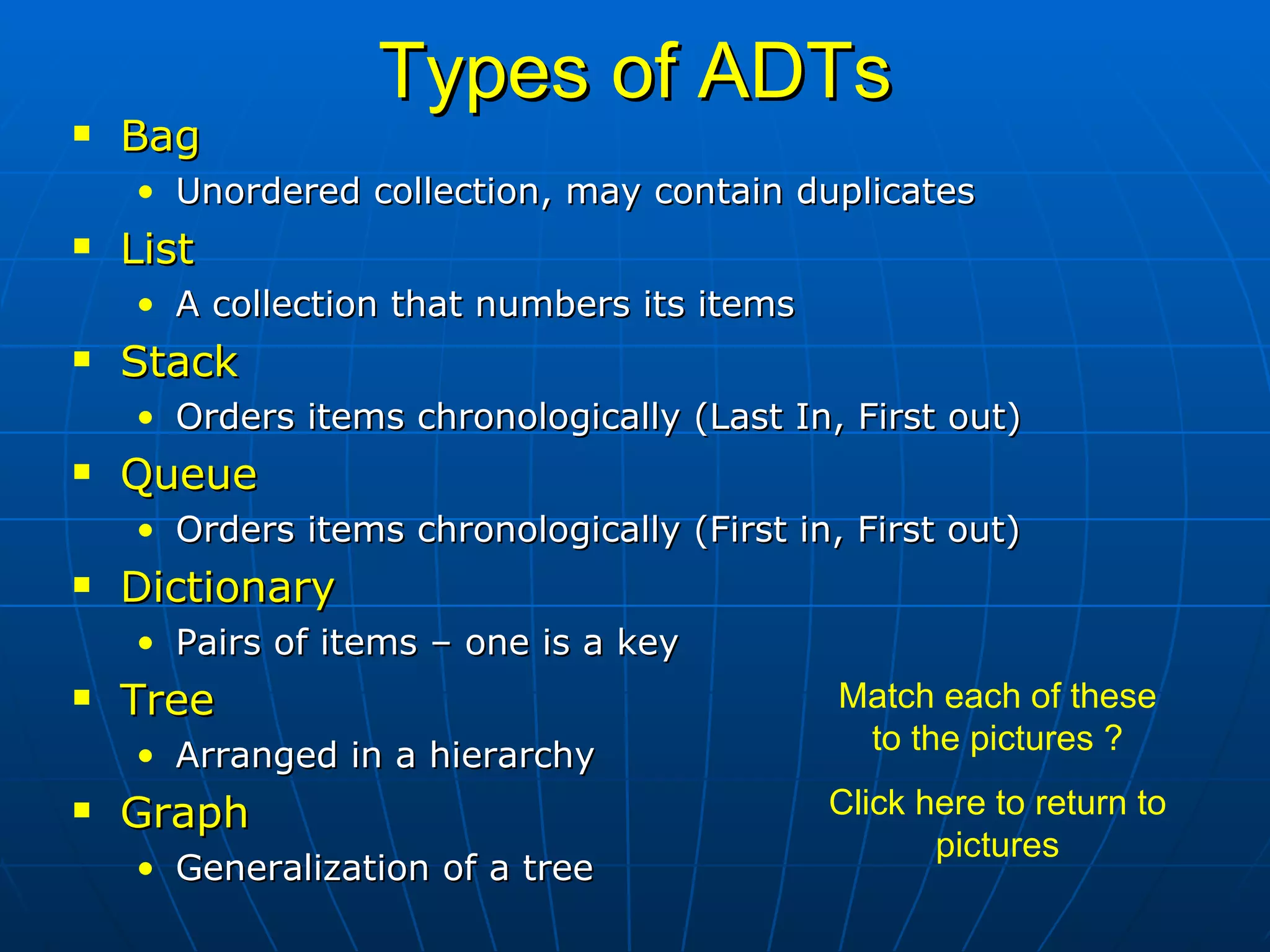 Types of ADTs Bag Unordered collection, may contain duplicates List A collection that numbers its items Stack Orders items chronologically (Last In, First out) Queue Orders items chronologically (First in, First out) Dictionary Pairs of items – one is a key Tree Arranged in a hierarchy Graph Generalization of a tree Match each of these to the pictures ? Click here to return to pictures 