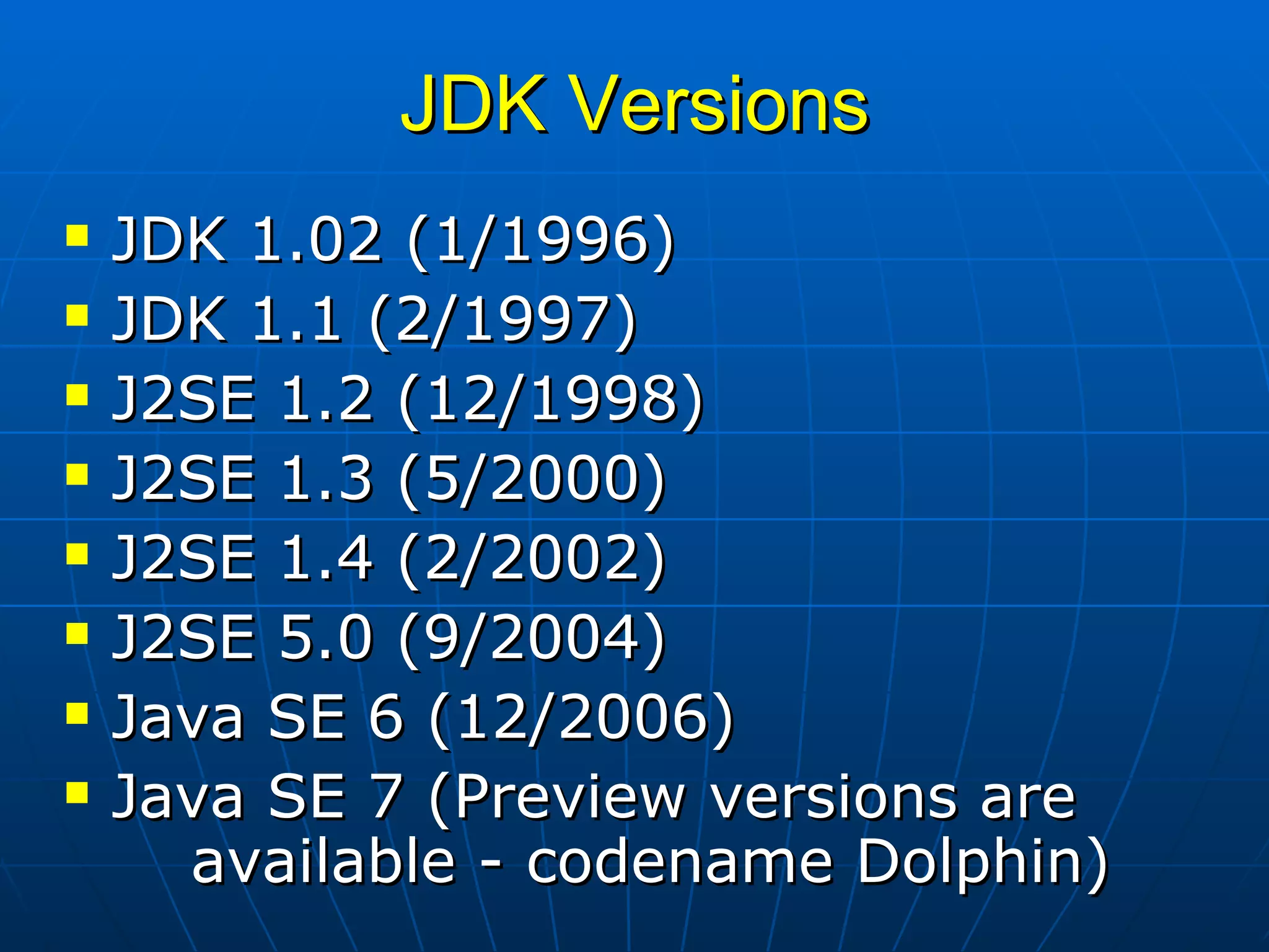 JDK Versions JDK 1.02 (1/1996) JDK 1.1 (2/1997) J2SE 1.2 (12/1998) J2SE 1.3 (5/2000) J2SE 1.4 (2/2002) J2SE 5.0 (9/2004) Java SE 6 (12/2006) Java SE 7 (Preview versions are  available - codename Dolphin) 