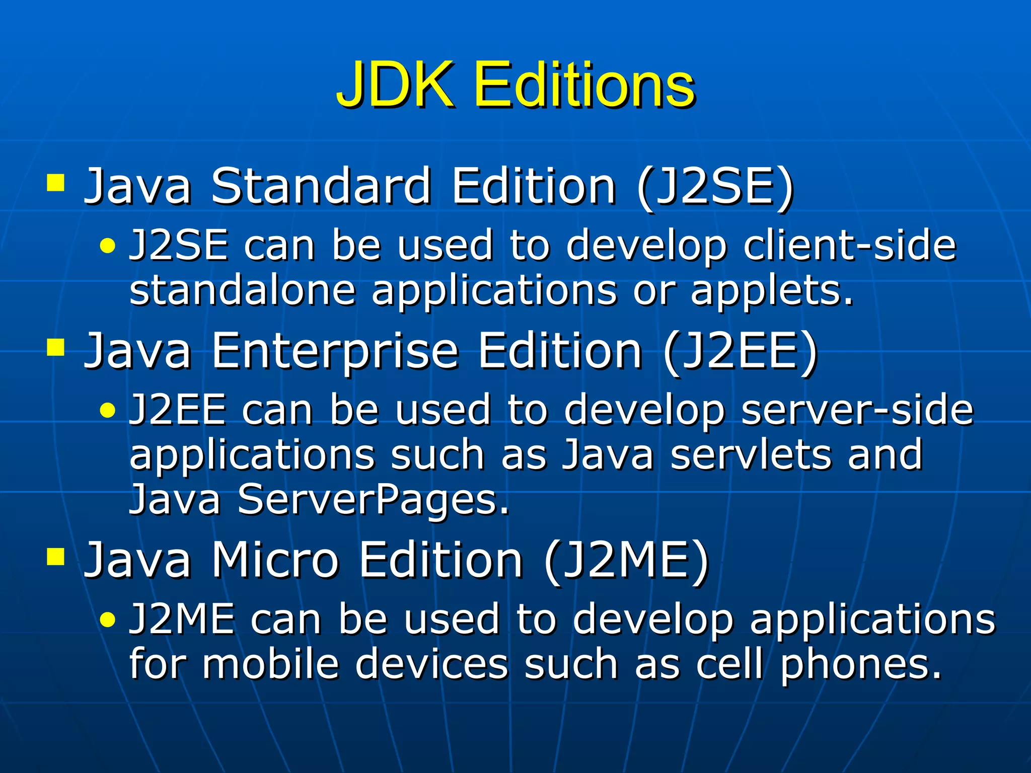 JDK Editions Java Standard Edition (J2SE) J2SE can be used to develop client-side standalone applications or applets. Java Enterprise Edition (J2EE) J2EE can be used to develop server-side applications such as Java servlets and Java ServerPages.  Java Micro Edition (J2ME)  J2ME can be used to develop applications for mobile devices such as cell phones.   