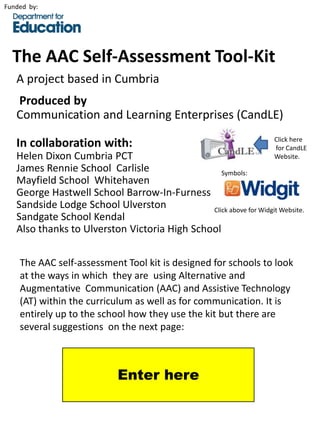 Funded by:




  The AAC Self-Assessment Tool-Kit
   A project based in Cumbria
   Produced by
   Communication and Learning Enterprises (CandLE)
                                                                     Click here
   In collaboration with:                                            for CandLE
   Helen Dixon Cumbria PCT                                           Website.
   James Rennie School Carlisle                  Symbols:
   Mayfield School Whitehaven
   George Hastwell School Barrow-In-Furness
   Sandside Lodge School Ulverston            Click above for Widgit Website.
   Sandgate School Kendal
   Also thanks to Ulverston Victoria High School

    The AAC self-assessment Tool kit is designed for schools to look
    at the ways in which they are using Alternative and
    Augmentative Communication (AAC) and Assistive Technology
    (AT) within the curriculum as well as for communication. It is
    entirely up to the school how they use the kit but there are
    several suggestions on the next page:



                             Enter here
 