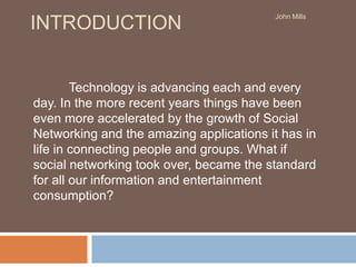 Introduction Technology is advancing each and every day. In the more recent years things have been even more accelerated by the growth of Social Networking and the amazing applications it has in life in connecting people and groups. What if social networking took over, became the standard for all our information and entertainment consumption? John Mills 