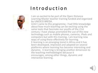 Introduction I am so excited to be part of the Open Distance Learning Master teacher training funded and organized by UNESCO BREDA.Until I came to this programme, I had little knowledge about how much teaching can be exciting using the same tools that fascinate our youths of the 21st century. I have always promoted the use of the new technology such as mobile phones, cameras, iPods and computers but with this training, I am learning new ways of using these effectively for learning.E-learning is an emerging trend in Africa and it has been developed, improved and adapted on several platforms where learning has become interesting and dynamic.  E-learning is bringing another dimension to the teaching methodologies because it encourages, among other things, dynamic and interactive learning.  