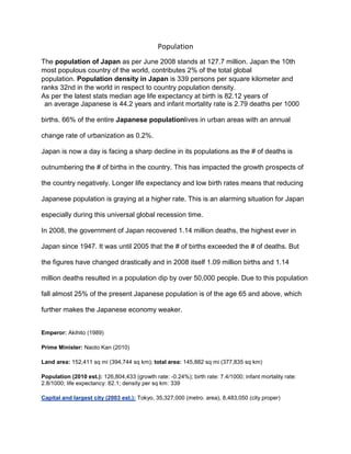 Population
The population of Japan as per June 2008 stands at 127.7 million. Japan the 10th
most populous country of the world, contributes 2% of the total global
population. Population density in Japan is 339 persons per square kilometer and
ranks 32nd in the world in respect to country population density.
As per the latest stats median age life expectancy at birth is 82.12 years of
 an average Japanese is 44.2 years and infant mortality rate is 2.79 deaths per 1000

births. 66% of the entire Japanese populationlives in urban areas with an annual

change rate of urbanization as 0.2%.

Japan is now a day is facing a sharp decline in its populations as the # of deaths is

outnumbering the # of births in the country. This has impacted the growth prospects of

the country negatively. Longer life expectancy and low birth rates means that reducing

Japanese population is graying at a higher rate. This is an alarming situation for Japan

especially during this universal global recession time.

In 2008, the government of Japan recovered 1.14 million deaths, the highest ever in

Japan since 1947. It was until 2005 that the # of births exceeded the # of deaths. But

the figures have changed drastically and in 2008 itself 1.09 million births and 1.14

million deaths resulted in a population dip by over 50,000 people. Due to this population

fall almost 25% of the present Japanese population is of the age 65 and above, which

further makes the Japanese economy weaker.


Emperor: Akihito (1989)

Prime Minister: Naoto Kan (2010)

Land area: 152,411 sq mi (394,744 sq km); total area: 145,882 sq mi (377,835 sq km)

Population (2010 est.): 126,804,433 (growth rate: -0.24%); birth rate: 7.4/1000; infant mortality rate:
2.8/1000; life expectancy: 82.1; density per sq km: 339

Capital and largest city (2003 est.): Tokyo, 35,327,000 (metro. area), 8,483,050 (city proper)
 