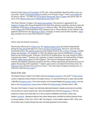 dissolved and a House of Councillors of 242 seats, whose popularly elected members serve six-
year terms. There is universal suffrage for adults over 20 years of age,[2] with a secret ballot for
all elective offices.[1] In 2009, the social liberal Democratic Party of Japan took power after 54
years of the liberal conservative Liberal Democratic Party's rule.

The Prime Minister of Japan is the head of government. The position is appointed by the
Emperor of Japan after being designated by the Diet from among its members and must enjoy the
confidence of the House of Representatives to remain in office. The Prime Minister is the head
of the Cabinet (the literal translation of his Japanese title is "Prime Minister of the Cabinet") and
appoints and dismisses the Ministers of State, a majority of whom must be Diet members. Naoto
Kan currently serves as the Prime Minister of Japan.[3]



Politics under the Postwar Constitution

Historically influenced by Chinese law, the Japanese legal system developed independently
during the Edo period through texts such as Kujikata Osadamegaki. However, since the late
nineteenth century, the judicial system has been largely based on the civil law of Europe, notably
France and Germany. For example, in 1896, the Japanese government established a civil code
based on the German model. With post–World War II modifications, the code remains in effect
in present-day Japan.[4] Statutory law originates in Japan's legislature, the National Diet of Japan,
with the rubber stamp approval of the Emperor. The current constitution requires that the
Emperor promulgates legislation passed by the Diet, without specifically giving him the power to
oppose the passing of the legislation.[1] Japan's court system is divided into four basic tiers: the
Supreme Court and three levels of lower courts.[5] The main body of Japanese statutory law is a
collection called the Six Codes.[4]

Head of the state
                                                                                          [3]
The Imperial House of Japan is the oldest continuing hereditary monarchy in the world.          In Nihon Shoki,
a book of Japanese history finished in the eighth century, it is said that the Empire of Japan was founded
in 660 BC by Emperor Jimmu. The current emperor is His Imperial Majesty the Emperor Akihito, who has
been on the Chrysanthemum Throne since his father the Showa Emperor (Hirohito) died in 1989.

The role of the Emperor of Japan has historically alternated between a largely ceremonial and symbolic
role and that of an actual imperial ruler. Since the establishment of the first shogunate in 1192, the
emperors of Japan have rarely taken on a role as supreme battlefield commander, unlike many
Western monarchs. Japanese emperors have nearly always been controlled by external political forces,
to varying degrees. In fact, from 1192 to 1867, the shoguns, or their shikken regents (1203–1333), were
the de facto rulers of Japan though they were nominally appointed by the emperor.
 