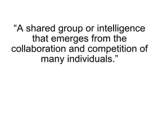“ A shared group or intelligence that emerges from the collaboration and competition of many individuals.” 