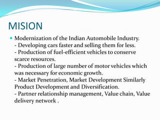 MISION
 Modernization of the Indian Automobile Industry.
 - Developing cars faster and selling them for less.
 - Production of fuel-efficient vehicles to conserve
 scarce resources.
 - Production of large number of motor vehicles which
 was necessary for economic growth.
 - Market Penetration, Market Development Similarly
 Product Development and Diversification.
 - Partner relationship management, Value chain, Value
 delivery network .
 
