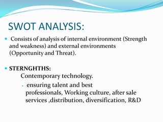 SWOT ANALYSIS:
 Consists of analysis of internal environment (Strength
 and weakness) and external environments
 (Opportunity and Threat).

 STERNGHTHS:
      Contemporary technology.
       ensuring talent and best

        professionals, Working culture, after sale
        services ,distribution, diversification, R&D
 