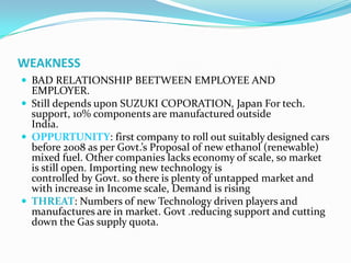 WEAKNESS
 BAD RELATIONSHIP BEETWEEN EMPLOYEE AND
  EMPLOYER.
 Still depends upon SUZUKI COPORATION, Japan For tech.
  support, 10% components are manufactured outside
  India.
 OPPURTUNITY: first company to roll out suitably designed cars
  before 2008 as per Govt.’s Proposal of new ethanol (renewable)
  mixed fuel. Other companies lacks economy of scale, so market
  is still open. Importing new technology is
  controlled by Govt. so there is plenty of untapped market and
  with increase in Income scale, Demand is rising
 THREAT: Numbers of new Technology driven players and
  manufactures are in market. Govt .reducing support and cutting
  down the Gas supply quota.
 